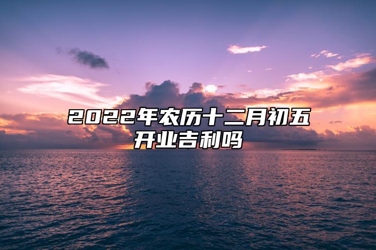 2022年农历十二月初五开业吉利吗 是适合开市吉日吗