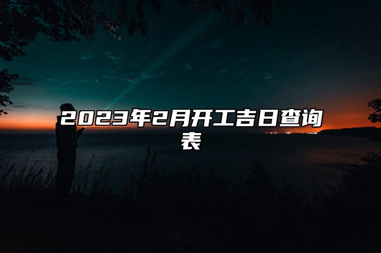 2023年2月开工吉日查询表 2023年2月装修开工黄道吉日