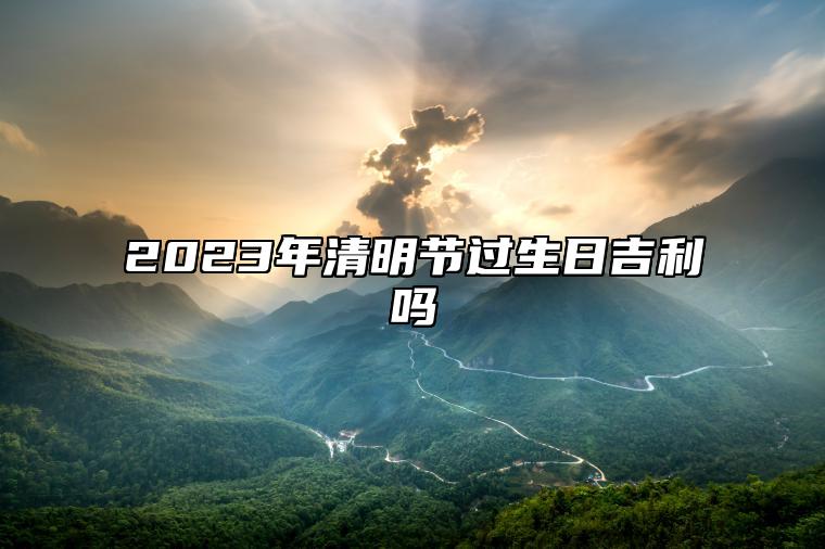 2023年清明节过生日吉利吗 这天出生的人好不好