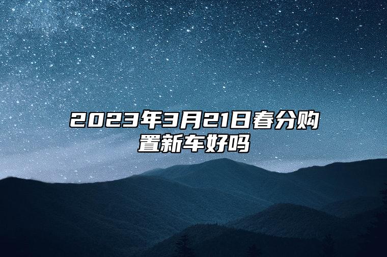 2023年3月21日春分购置新车好吗,二月三十是新车上牌好日子吗