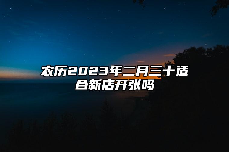 农历2023年二月三十适合新店开张吗？是开业的吉日吗