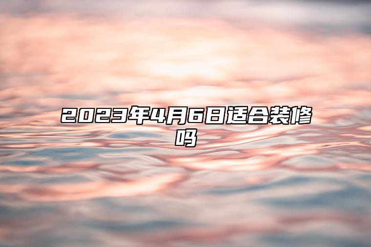 2023年4月6日适合装修吗？适合开工吗？