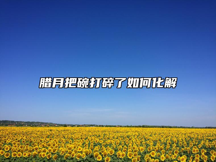 腊月把碗打碎了如何化解 打碎东西有什么说法