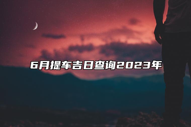6月提车吉日查询2023年 今日适合提车吗