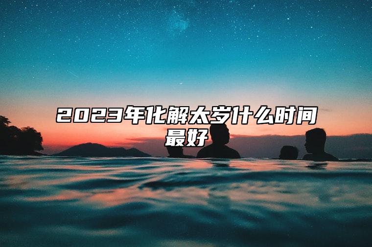 2023年化解太岁什么时间最好 2023犯太岁拜太岁流程解析