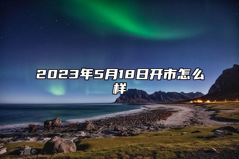 2023年5月18日开市怎么样 2023年5月18号适合开业吗