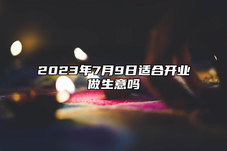 2023年7月9日适合开业做生意吗 2023年7月9日开业怎么样
