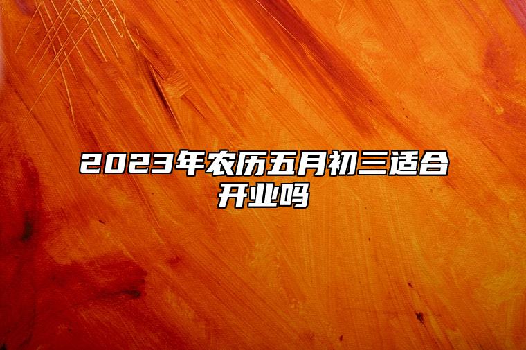 2023年农历五月初三适合开业吗 这天开业好不好