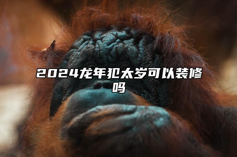 2024龙年犯太岁可以装修吗 2024年犯太岁的属相!以及犯太岁的禁忌