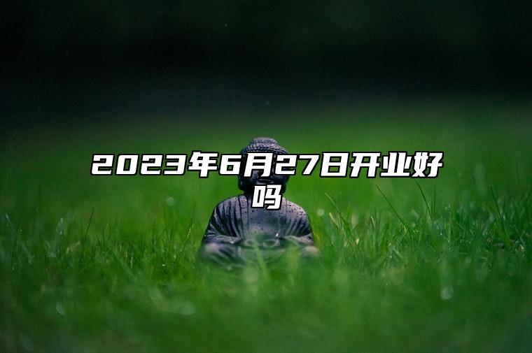 2023年6月27日开业好吗 日子怎么样