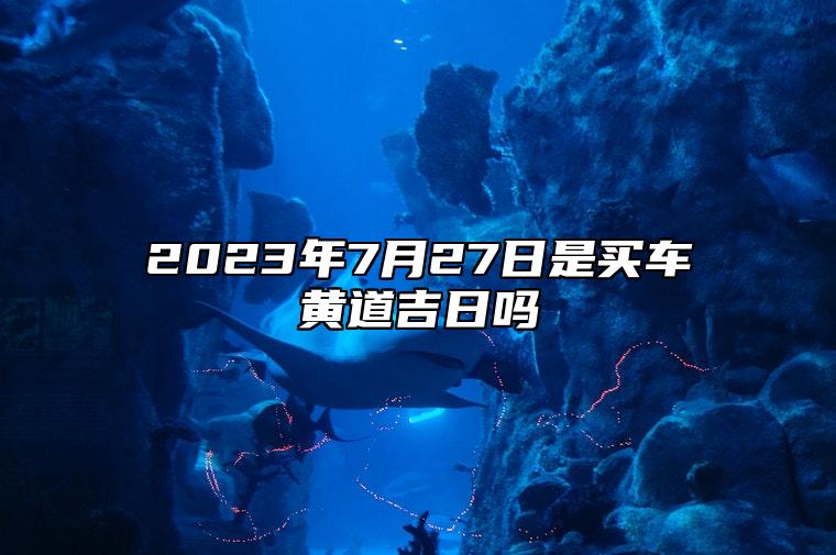 2023年7月27日是买车黄道吉日吗,六月初十可以提新车吗