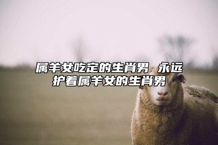属羊女吃定的生肖男 永远护着属羊女的生肖男 属羊女最爱的生肖男