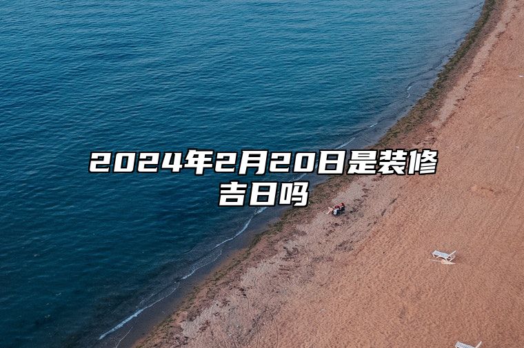 2024年2月20日是装修吉日吗 哪一天吉利