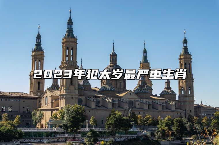 2023年犯太岁最严重生肖 犯太岁2023年生肖是什么