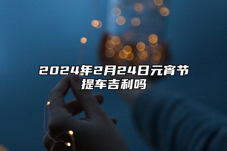 2024年2月24日元宵节提车吉利吗 提车好不好