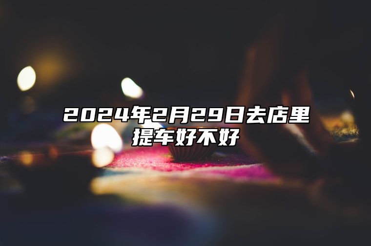 2024年2月29日去店里提车好不好 吉日查询有门道