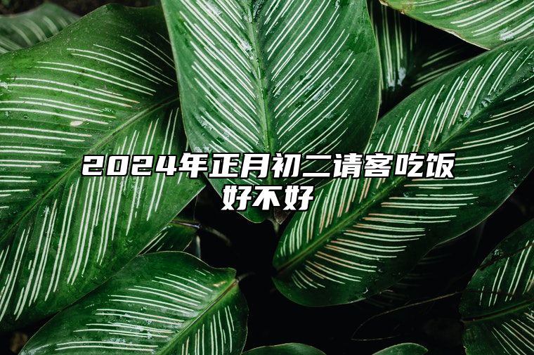 2024年正月初二请客吃饭好不好 有什么说法