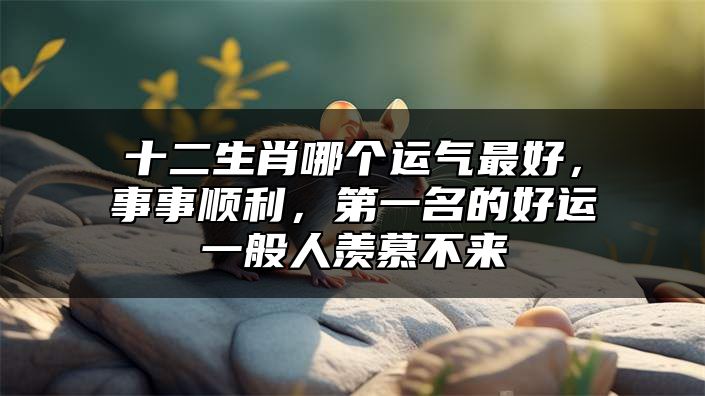 十二生肖哪个运气最好，事事顺利，第一名的好运一般人羡慕不来