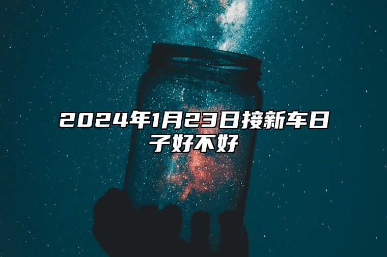 2024年1月23日接新车日子好不好 提车买车上等日子