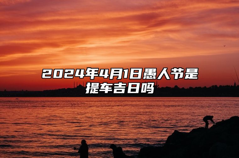 2024年4月1日愚人节是提车吉日吗 购置新车好不好