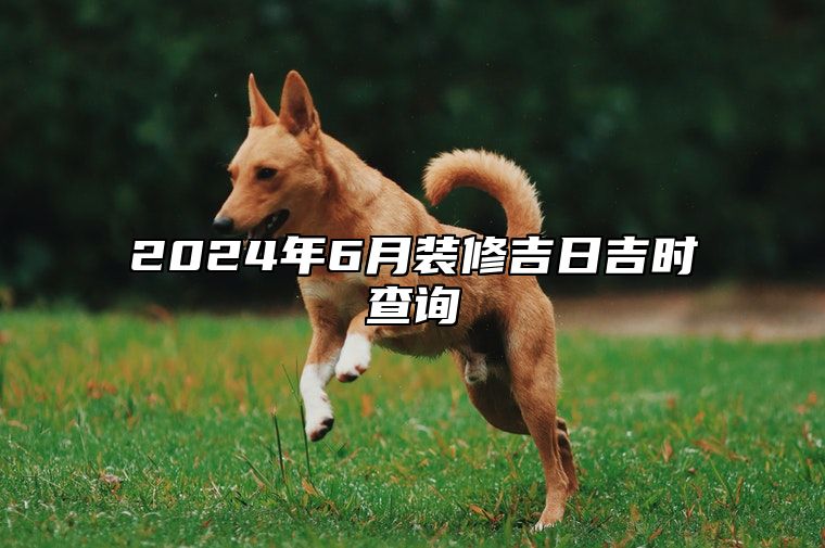 2024年6月装修吉日吉时查询 今日装修黄历查询详解