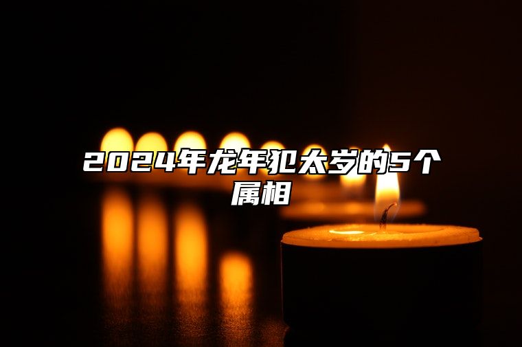 2024年龙年犯太岁的5个属相 2024年犯太岁生肖