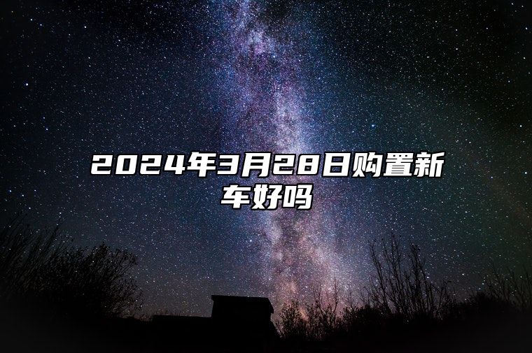 2024年3月28日购置新车好吗 吉日查询有门道