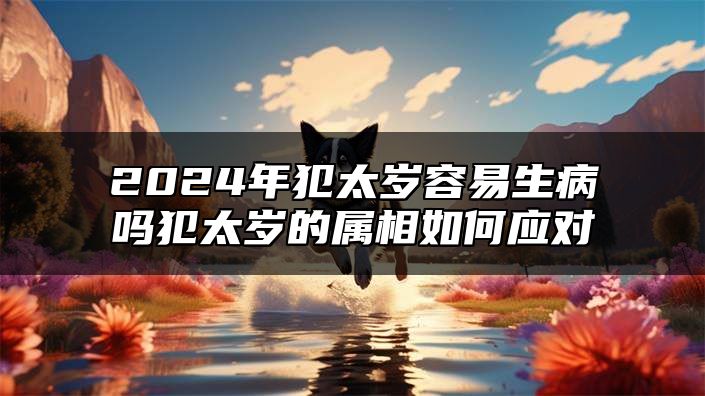 2024年犯太岁容易生病吗？犯太岁的属相如何应对？