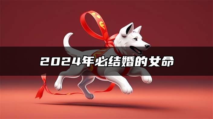 2024年必结婚的女命 婚姻运势很好生活幸福稳定
