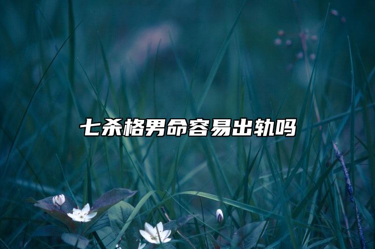 七杀格男命容易出轨吗 男命对待婚姻的态度