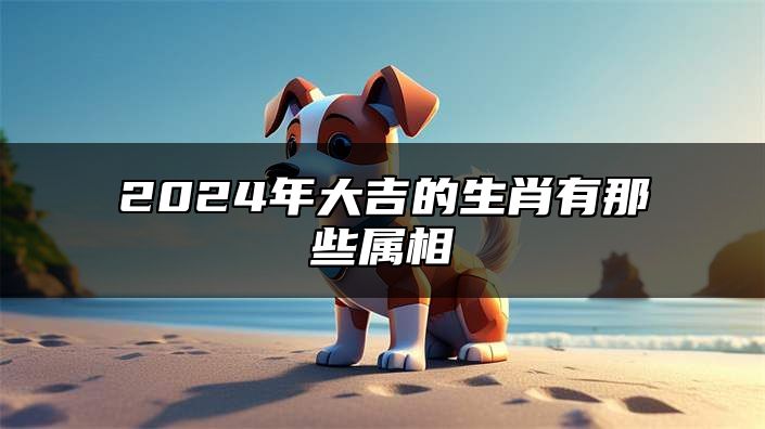 2024年大吉的生肖有那些属相 2024年运气最旺的三大生肖