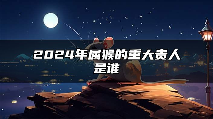 2024年属猴的重大贵人是谁 属猴人2024年事业运势如何
