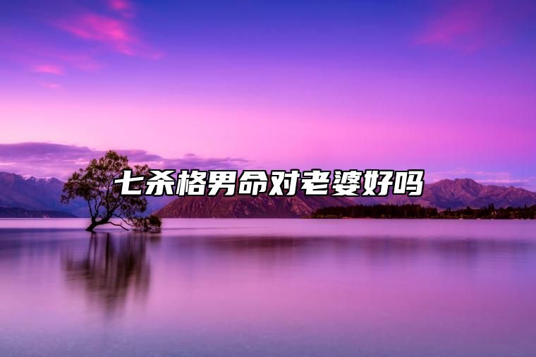 七杀格男命对老婆好吗 七杀格男命重友轻色