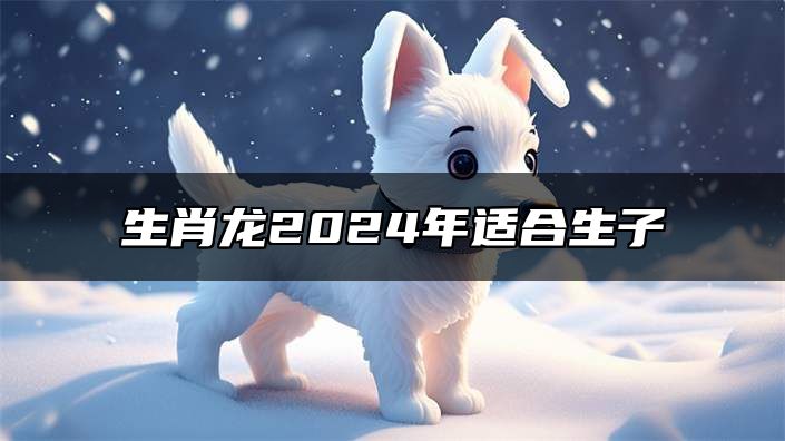 生肖龙2024年适合生子 88年属龙人适合生什么宝宝