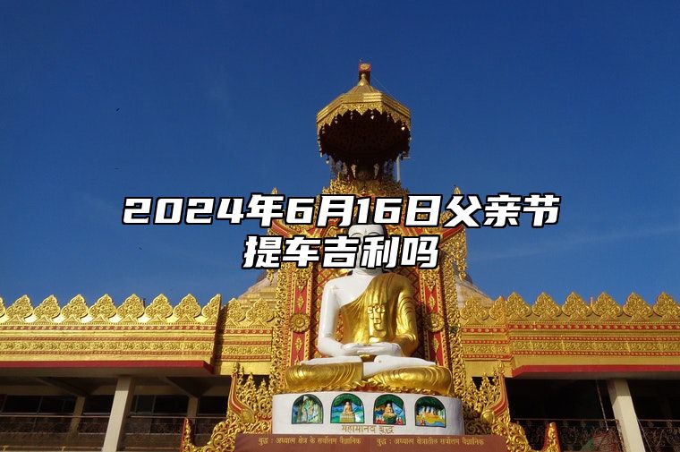 2024年6月16日父亲节提车吉利吗 购置新车好不好