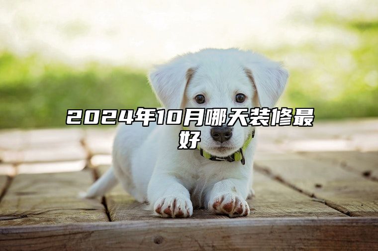 2024年10月哪天装修最好 今日装修黄道吉日查询