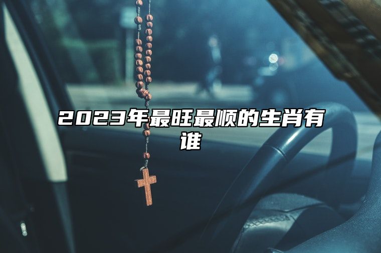 2023年最旺最顺的生肖有谁？财运好到爆的生肖