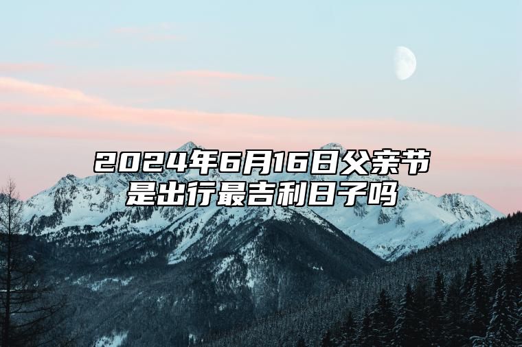 2024年6月16日父亲节是出行最吉利日子吗 外出好吗