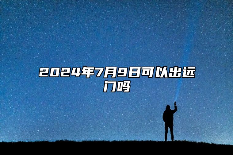 2024年7月9日可以出远门吗 是出行的好日子吗