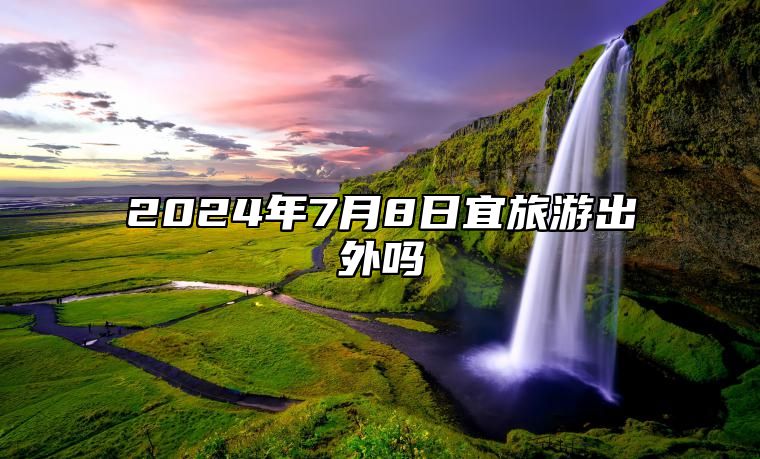 2024年7月8日宜旅游出外吗 是出行上等吉日吗