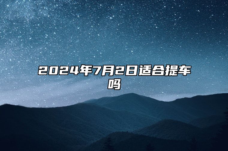 2024年7月2日适合提车吗 本月好日子推荐