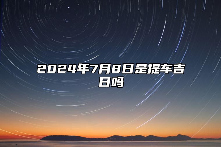 2024年7月8日是提车吉日吗 黄道吉日查询