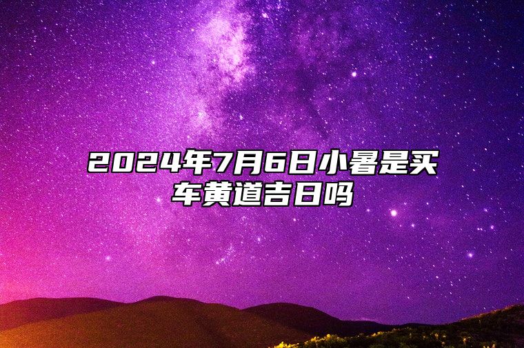 2024年7月6日小暑是买车黄道吉日吗 提车上等日查询