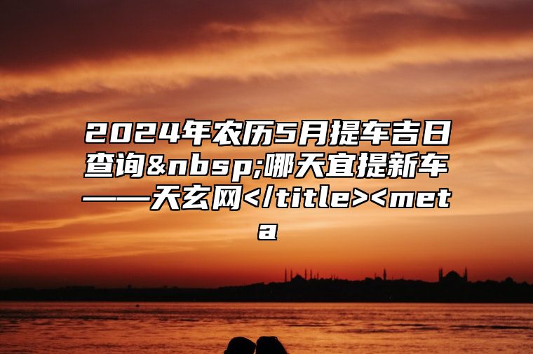 2024年农历5月提车吉日查询 哪天宜提新车——天玄网</title><meta 提车时间选择方法