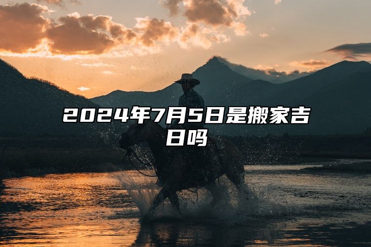 2024年7月5日是搬家吉日吗 哪一天是的好日子