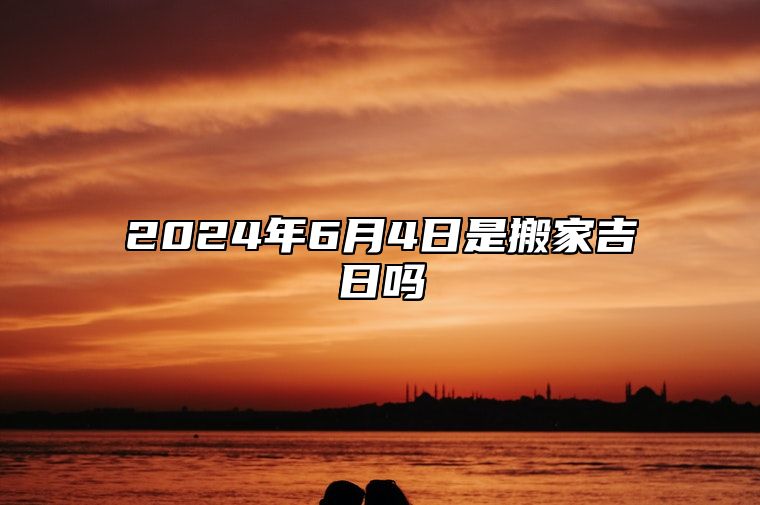 2024年6月4日是搬家吉日吗 今日黄道吉日查询