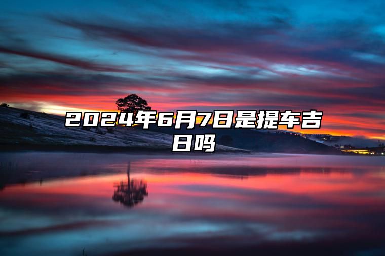 2024年6月7日是提车吉日吗 适合吗？