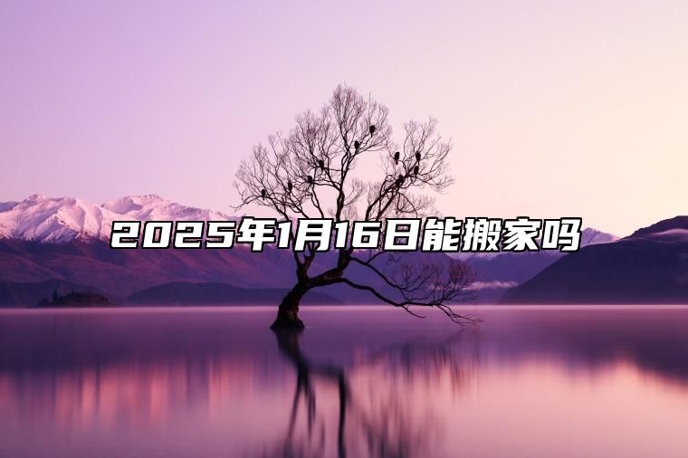 2025年1月16日能搬家吗 最佳乔迁入宅吉利