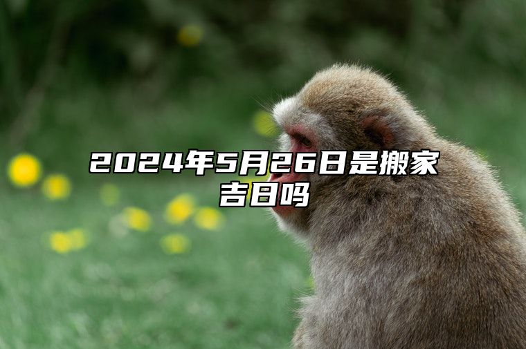 2024年5月26日是搬家吉日吗 今日黄历查询详解