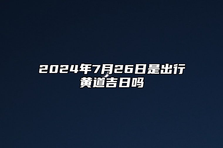 2024年7月26日是出行黄道吉日吗 这天出门吉不吉利